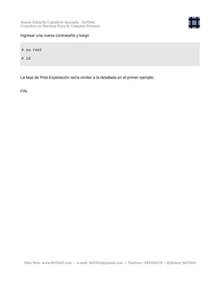 Alonso Eduardo Caballero Quezada - ReYDeS
Consultor en Hacking Ético & Cómputo Forense
Ingresar una nueva contraseña y luego
# su root
# id
La fase de Post Explotación sería similar a la detallada en el primer ejemplo.
FIN.
Sitio Web: www.ReYDeS.com -:- e-mail: ReYDeS@gmail.com -:- Teléfono: 949304030 -: @Alonso_ReYDeS
 