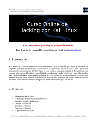 Alonso Eduardo Caballero Quezada - ReYDeS
Consultor en Hacking Ético & Cómputo Forense
Este curso ha sido grabado y está disponible en video.
Para descargar los videos del Curso, escribirme un e-mail: a reydes@gmail.com
1. Presentación:
Kali Linux es la nueva generación de la distribución Linux BackTrack para realizar auditorías de
seguridad y Pruebas de Penetración. Kali Linux es una plataforma basada en GNU/Linux Debian y es
una reconstrucción completa de BackTrack, la cual contiene una gran cantidad de herramientas para
capturar información, identificar vulnerabilidades, explotarlas, escalar privilegios y cubrir las huellas.
Este Curso proporciona una excelente guía práctica para utilizar las herramientas más populares que
abarcan las bases de las Pruebas de Penetración incluidas en Kali Linux. Así mismo este curso es una
excelente fuente de conocimiento tanto para los profesionales como para los novatos.
2. Temario:
• Introducción a Kali Linux
• Metodología de una Prueba de Penetración
• Máquinas Virtuales Vulnerables
• Capturar Información
• Descubrir el Objetivo
• Enumerar el Objetivo
• Mapear Vulnerabilidades
Sitio Web: www.ReYDeS.com -:- e-mail: ReYDeS@gmail.com -:- Teléfono: 949304030 -: @Alonso_ReYDeS
 