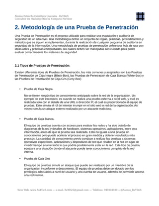 Alonso Eduardo Caballero Quezada - ReYDeS
Consultor en Hacking Ético & Cómputo Forense
2. Metodología de una Prueba de Penetración
Una Prueba de Penetración es el proceso utilizado para realizar una evaluación o auditoría de
seguridad de un alto nivel. Una metodología define un conjunto de reglas, prácticas, procedimientos y
métodos que se siguen e implementan, durante la realización de cualquier programa de auditoría en
seguridad de la información. Una metodología de pruebas de penetración define una hoja de ruta con
ideas útiles y prácticas comprobadas, las cuales deben ser manejadas con cuidado para poder
evaluar correctamente los sistemas de seguridad.
2.1 Tipos de Pruebas de Penetración:
Existen diferentes tipos de Pruebas de Penetración, las más comunes y aceptadas son Las Pruebas
de Penetración de Caja Negra (Black-Box), las Pruebas de Penetración de Caja Blanca (White-Box) y
las Pruebas de Penetración de Caja Gris (Grey-Box)
• Prueba de Caja Negra.
No se tienen ningún tipo de conocimiento anticipado sobre la red de la organización. Un
ejemplo de este escenario, es cuando se realiza una prueba externa a nivel web, y está es
realizada solo con el detalle de una URL o dirección IP, el cual es proporcionado al equipo de
pruebas. Esto simula el rol de intentar irrumpir en el sitio web o red de la organización. Así
mismo simula un ataque externo realizado por un atacante malicioso.
• Prueba de Caja Blanca.
El equipo de pruebas cuenta con acceso para evaluar las redes y ha sido dotado de
diagramas de la red y detalles de hardware, sistemas operativos, aplicaciones, entre otra
información, antes de que la prueba sea realizada. Esto no iguala a una prueba sin
conocimiento pero puede acelerar el proceso en gran medida y obtener resultados más
precisos. La cantidad de conocimiento previo conduce a realizar las pruebas a sistemas
operativos específicos, aplicaciones y dispositivos de red que residen en la red en lugar de
invertir tiempo enumerando lo que podría posiblemente estar en la red. Este tipo de prueba
equipara una situación donde el atacante puede tener conocimiento completo de la red
interna.
• Prueba de Caja Gris
El equipo de pruebas simula un ataque que puede ser realizado por un miembro de la
organización inconforme o descontento. El equipo de pruebas debe ser dotado con los
privilegios adecuados a nivel de usuario y una cuenta de usuario, además de permitirle acceso
a la red interna.
Sitio Web: www.ReYDeS.com -:- e-mail: ReYDeS@gmail.com -:- Teléfono: 949304030 -: @Alonso_ReYDeS
 