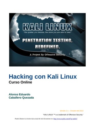 Hacking con Kali Linux
Curso Online
Alonso Eduardo
Caballero Quezada
Versión 2.1 – Octubre del 2013
“KALI LINUX ™ is a trademark of Offensive Security.”
Puede obtener la versión más actual de este documento en: http://www.reydes.com/d/?q=node/2
 