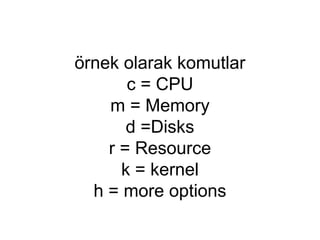 örnek olarak komutlar
c = CPU
m = Memory
d =Disks
r = Resource
k = kernel
h = more options
 
