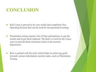 CONCLUSION
 Kali Linux is proved to be very useful and completely free
Operating System that can be used for the penetration testing.
 Penetration testing requires lots of time and patience to get the
results and to get them repaired. The Kali is a tool for the Linux
users to provide them numerous tricks in the security
department.
 Kali is packed with the tools which helps in achieving goals
towards various information security tasks, such as Penetration
Testing.
 
