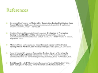 References
 Devanshu Bhatt’s paper on Modern Day Penetration Testing Distribution Open
Source Platform -Kali Linux. International journal of scientific & technology
research volume 7, issue 4 , April 2018.
 Gurdeep Singh and Jaswinder Singh’s paper on Evaluation of Penetration
Testing Tools of KALI LINUX. International Journal of Innovations &
Advancement in Computer Science IJIACS ISSN 2347 – 8616 Volume 5, Issue 9,
September 2016.
 Matthew Denis, Carlos Zena and Thaier Hayajneh’s paper on Penetration
Testing: Attack Methods, and Defence Strategies. IEEE paper, 29 April 2016.
 Suraj S. Mundalik’s paper on Penetration Testing: An Art of Securing the
System (Using Kali Linux). International Journal of Advanced Research in
Computer Science and Software Engineering Volume 5, Issue 10, October-2016.
 Kali Linux Revealed “Mastering the Penetration Testing Distribution” text
book by Raphaël Hertzog, Jim O’Gorman and Mati Aharoni 2017.
 