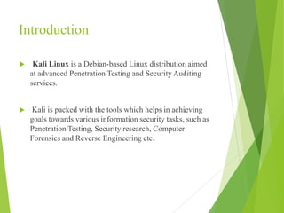 Introduction
 Kali Linux is a Debian-based Linux distribution aimed
at advanced Penetration Testing and Security Auditing
services.
 Kali is packed with the tools which helps in achieving
goals towards various information security tasks, such as
Penetration Testing, Security research, Computer
Forensics and Reverse Engineering etc.
 