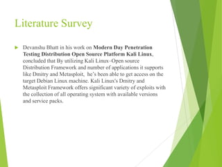 Literature Survey
 Devanshu Bhatt in his work on Modern Day Penetration
Testing Distribution Open Source Platform Kali Linux,
concluded that By utilizing Kali Linux–Open source
Distribution Framework and number of applications it supports
like Dmitry and Metasploit, he’s been able to get access on the
target Debian Linux machine. Kali Linux's Dmitry and
Metasploit Framework offers significant variety of exploits with
the collection of all operating system with available versions
and service packs.
 