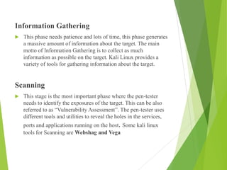 Information Gathering
 This phase needs patience and lots of time, this phase generates
a massive amount of information about the target. The main
motto of Information Gathering is to collect as much
information as possible on the target. Kali Linux provides a
variety of tools for gathering information about the target.
Scanning
 This stage is the most important phase where the pen-tester
needs to identify the exposures of the target. This can be also
referred to as “Vulnerability Assessment”. The pen-tester uses
different tools and utilities to reveal the holes in the services,
ports and applications running on the host. Some kali linux
tools for Scanning are Webshag and Vega
 