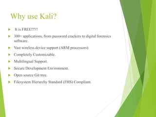 Why use Kali?
 It is FREE!!!!!
 300+ applications, from password crackers to digital forensics
software.
 Vast wireless device support (ARM processors).
 Completely Customizable.
 Multilingual Support.
 Secure Development Environment.
 Open source Git tree.
 Filesystem Hierarchy Standard (FHS) Compliant.
 