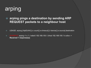 arping
 arping pings a destination by sending ARP
REQUEST packets to a neighbour host
 USAGE: arping [-fqbDUAV] [-c count] [-w timeout] [-I device] [-s source] destination
 EXAMPLE: arping -f -c 1 -I wlan0 192.168.100.1 (Host 192.168.100.1 is alive ->
Received 1 response(s))
 