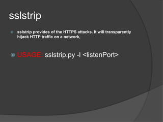 sslstrip
 sslstrip provides of the HTTPS attacks. It will transparently
hijack HTTP traffic on a network,
 USAGE: sslstrip.py -l <listenPort>
 