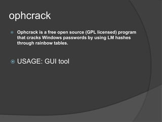 ophcrack
 Ophcrack is a free open source (GPL licensed) program
that cracks Windows passwords by using LM hashes
through rainbow tables.
 USAGE: GUI tool
 