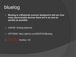 bluelog
 Bluelog is a Bluetooth scanner designed to tell you how
many discoverable devices there are in an area as
quickly as possible.
 USAGE: bluelog [options]
 OPTIONS: https://github.com/MS3FGX/Bluelog
 EXAMPLE: bluelog –vtn
 