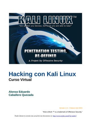 Hacking con Kali Linux
Curso Virtual
Alonso Eduardo
Caballero Quezada
Versión 2.4 – Febrero del 2015
“KALI LINUX ™ is a tr...