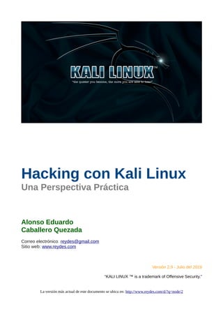 Hacking con Kali Linux
Una Perspectiva Práctica
Alonso Eduardo
Caballero Quezada
Correo electrónico: reydes@gmail.com
Sitio web: www.reydes.com
Versión 2.9 - Julio del 2019
“KALI LINUX ™ is a trademark of Offensive Security.”
La versión más actual de este documento se ubica en: http://www.reydes.com/d/?q=node/2
 