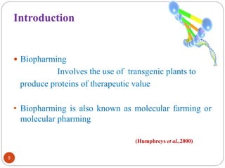 Introduction 
 Biopharming 
Involves the use of transgenic plants to 
produce proteins of therapeutic value 
• Biopharming is also known as molecular farming or 
molecular pharming 
5 
(Humphreys et al.,2000) 
 