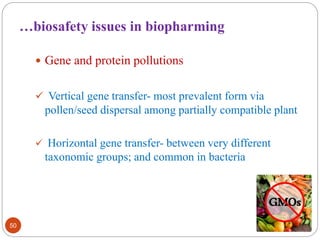 …biosafety issues in biopharming 
 Gene and protein pollutions 
 Vertical gene transfer- most prevalent form via 
pollen/seed dispersal among partially compatible plant 
 Horizontal gene transfer- between very different 
taxonomic groups; and common in bacteria 
50 
 