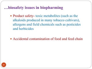 …biosafety issues in biopharming 
51 
 Product safety- toxic metabolites (such as the 
alkaloids produced in many tobacco cultivars), 
allergens and field chemicals such as pesticides 
and herbicides 
 Accidental contamination of food and feed chain 
 
