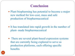 Conclusion 
52 
 Plant biopharming has potential to become a major 
new method for low-cost, mass and safe 
production of biopharmaceutical 
 It has translated into rapid growth in the number of 
plant- made biopharmaceutical 
 There are several plant-based expression systems 
that are currently being explored to serve as 
production platforms, each offering specific 
benefits 
 
