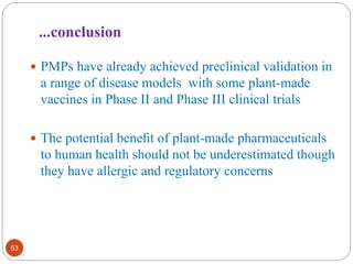 ...conclusion 
53 
 PMPs have already achieved preclinical validation in 
a range of disease models with some plant-made 
vaccines in Phase II and Phase III clinical trials 
 The potential benefit of plant-made pharmaceuticals 
to human health should not be underestimated though 
they have allergic and regulatory concerns 
 