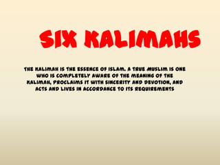 Six Kalimahs
The Kalimah is the essence of Islam. A true Muslim is one
    who is completely aware of the meaning of the
 Kalimah, proclaims it with sincerity and devotion, and
    acts and lives in accordance to its requirements
 