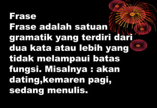 Frase
Frase adalah satuan
gramatik yang terdiri dari
dua kata atau lebih yang
tidak melampaui batas
fungsi. Misalnya : akan
dating,kemaren pagi,
sedang menulis.
 