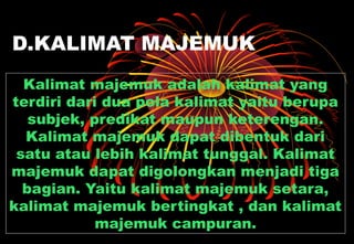 D.KALIMAT MAJEMUK
Kalimat majemuk adalah kalimat yang
terdiri dari dua pola kalimat yaitu berupa
subjek, predikat maupun keterengan.
Kalimat majemuk dapat dibentuk dari
satu atau lebih kalimat tunggal. Kalimat
majemuk dapat digolongkan menjadi tiga
bagian. Yaitu kalimat majemuk setara,
kalimat majemuk bertingkat , dan kalimat
majemuk campuran.
 