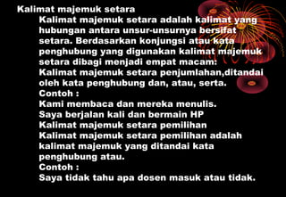 Kalimat majemuk setara
Kalimat majemuk setara adalah kalimat yang
hubungan antara unsur-unsurnya bersifat
setara. Berdasarkan konjungsi atau kata
penghubung yang digunakan kalimat majemuk
setara dibagi menjadi empat macam:
Kalimat majemuk setara penjumlahan,ditandai
oleh kata penghubung dan, atau, serta.
Contoh :
Kami membaca dan mereka menulis.
Saya berjalan kali dan bermain HP
Kalimat majemuk setara pemilihan
Kalimat majemuk setara pemilihan adalah
kalimat majemuk yang ditandai kata
penghubung atau.
Contoh :
Saya tidak tahu apa dosen masuk atau tidak.
 