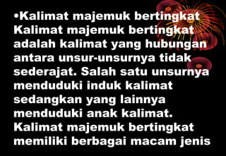 •Kalimat majemuk bertingkat
Kalimat majemuk bertingkat
adalah kalimat yang hubungan
antara unsur-unsurnya tidak
sederajat. Salah satu unsurnya
menduduki induk kalimat
sedangkan yang lainnya
menduduki anak kalimat.
Kalimat majemuk bertingkat
memiliki berbagai macam jenis
 