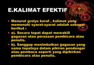 E.KALIMAT EFEKTIF
• Menurut grolys keraf , kalimat yang
memenuhi syarat-syarat adalah sebagai
berikut :
• a). Secara tepat dapat mewakili
gagasan atau perasaan pembicara atau
penulis.
• b). Sanggup menimbulkan gagasan yang
sama tepatnya dalam pikiran pendengar
atau pembaca seperti yang dipikirkan
pembicara atau penulis.
 