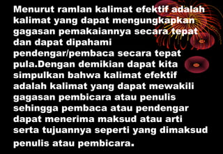 Menurut ramlan kalimat efektif adalah
kalimat yang dapat mengungkapkan
gagasan pemakaiannya secara tepat
dan dapat dipahami
pendengar/pembaca secara tepat
pula.Dengan demikian dapat kita
simpulkan bahwa kalimat efektif
adalah kalimat yang dapat mewakili
gagasan pembicara atau penulis
sehingga pembaca atau pendengar
dapat menerima maksud atau arti
serta tujuannya seperti yang dimaksud
penulis atau pembicara.
 