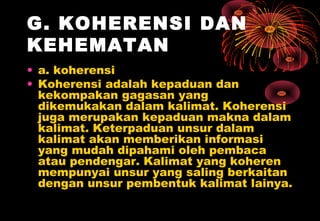 G. KOHERENSI DAN
KEHEMATAN
• a. koherensi
• Koherensi adalah kepaduan dan
kekompakan gagasan yang
dikemukakan dalam kalimat. Koherensi
juga merupakan kepaduan makna dalam
kalimat. Keterpaduan unsur dalam
kalimat akan memberikan informasi
yang mudah dipahami oleh pembaca
atau pendengar. Kalimat yang koheren
mempunyai unsur yang saling berkaitan
dengan unsur pembentuk kalimat lainya.
 