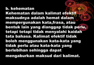 b. kehematan
Kehematan dalam kalimat efektif
maksudnya adalah hemat dalam
mempergunakan kata,frasa, atau
bentuk lain yang dianggap tidak perlu,
tetapi tetapi tidak menyalahi kaidah
tata bahasa. Kalimat efektif tidak
boleh menggunakan kata-kata yang
tidak perlu atau kata-kata yang
berlebihan sehingga dapat
mengaburkan maksud dari kalimat.
 