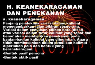 H. KEANEKARAGAMAN
DAN PENEKANAN
a. keanekaragaman
Panjang pendeknya variasi dalam kalimat
menggambarkan jalan pikiran seseorang.
Variasi dalam penulisan pilihan kata (diksi)
atau variasi dalam tutur kalimat yang tepat dan
benar akan memberikan penekanan pada
bagian-bagian kalimat yang diinginkan. Agara
tidak membosankan dalam penulisan kalimat
diperlukan pola dan bentuk yang
beranekaragam.
-Bentuk pasif persona
-Bentuk aktif- pasif
 