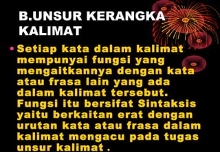 B.UNSUR KERANGKA
KALIMAT
• Setiap kata dalam kalimat
mempunyai fungsi yang
mengaitkannya dengan kata
atau frasa lain yang ada
dalam kalimat tersebut.
Fungsi itu bersifat Sintaksis
yaitu berkaitan erat dengan
urutan kata atau frasa dalam
kalimat mengacu pada tugas
unsur kalimat .
 