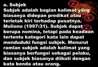 a. Subjek
Subjek adalah bagian kalimat yang
biasanya didepan predikat atau
terletak kiri terhadap pusatnya.
Muliono (1997:31). Subjek dapat
berupa nomina, tetapi pada keadaan
tertentu kategori kata lain dapat
menduduki fungsi subjek. Menurut
ramlan subjek adalah kalimat yang
biasanya berfungsi sebagai pelaku,
dan subjek biasanya diikuti dengan
kata benda atau orang.
 