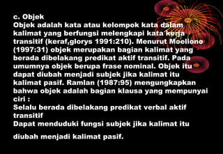 c. Objek
Objek adalah kata atau kelompok kata dalam
kalimat yang berfungsi melengkapi kata kerja
transitif (keraf,glorys 1991:210). Menurut Moeliono
(1997:31) objek merupakan bagian kalimat yang
berada dibelakang predikat aktif transitif. Pada
umumnya objek berupa frase nominal. Objek itu
dapat diubah menjadi subjek jika kalimat itu
kalimat pasif. Ramlan (1987:95) mengungkapkan
bahwa objek adalah bagian klausa yang mempunyai
ciri :
Selalu berada dibelakang predikat verbal aktif
transitif
Dapat menduduki fungsi subjek jika kalimat itu
diubah menjadi kalimat pasif.
 