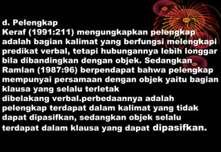 d. Pelengkap
Keraf (1991:211) mengungkapkan pelengkap
adalah bagian kalimat yang berfungsi melengkapi
predikat verbal, tetapi hubungannya lebih longgar
bila dibandingkan dengan objek. Sedangkan
Ramlan (1987:96) berpendapat bahwa pelengkap
mempunyai persamaan dengan objek yaitu bagian
klausa yang selalu terletak
dibelakang verbal.perbedaannya adalah
pelengkap terdapat dalam kalimat yang tidak
dapat dipasifkan, sedangkan objek selalu
terdapat dalam klausa yang dapat dipasifkan.
 