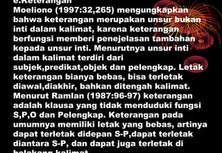e.Keterangan
Moeliono (1997:32,265) mengungkapkan
bahwa keterangan merupakan unsur bukan
inti dalam kalimat, karena keterangan
berfungsi memberi penejelasan tambahan
kepada unsur inti. Menurutnya unsur inti
dalam kalimat terdiri dari
subjek,predikat,objek dan pelengkap. Letak
keterangan bianya bebas, bisa terletak
diawal,diakhir, bahkan ditengah kalimat.
Menurut Ramlan (1987:96-97) keterangan
adalah klausa yang tidak menduduki fungsi
S,P,O dan Pelengkap. Keterangan pada
umumnya memiliki letak yang bebas, artinya
dapat terletak didepan S-P,dapat terletak
diantara S-P, dan dapat juga terletak di
 