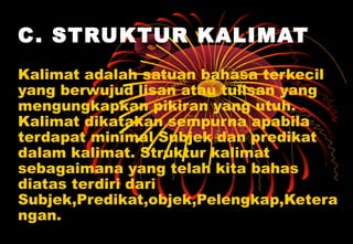 C. STRUKTUR KALIMAT
Kalimat adalah satuan bahasa terkecil
yang berwujud lisan atau tulisan yang
mengungkapkan pikiran yang utuh.
Kalimat dikatakan sempurna apabila
terdapat minimal Subjek dan predikat
dalam kalimat. Struktur kalimat
sebagaimana yang telah kita bahas
diatas terdiri dari
Subjek,Predikat,objek,Pelengkap,Ketera
ngan.
 