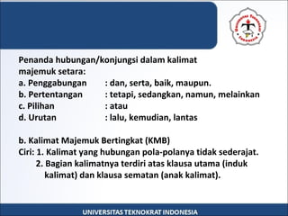 Penanda hubungan/konjungsi dalam kalimat
majemuk setara:
a. Penggabungan : dan, serta, baik, maupun.
b. Pertentangan : tetapi, sedangkan, namun, melainkan
c. Pilihan : atau
d. Urutan : lalu, kemudian, lantas
b. Kalimat Majemuk Bertingkat (KMB)
Ciri: 1. Kalimat yang hubungan pola-polanya tidak sederajat.
2. Bagian kalimatnya terdiri atas klausa utama (induk
kalimat) dan klausa sematan (anak kalimat).
 