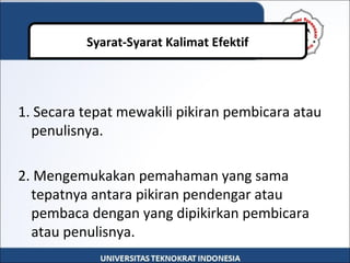1. Secara tepat mewakili pikiran pembicara atau
penulisnya.
2. Mengemukakan pemahaman yang sama
tepatnya antara pikiran pendengar atau
pembaca dengan yang dipikirkan pembicara
atau penulisnya.
Syarat-Syarat Kalimat Efektif
 