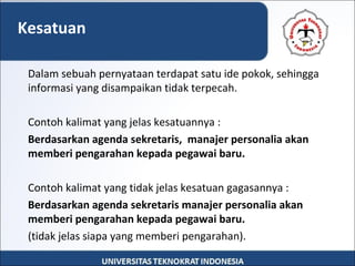 Dalam sebuah pernyataan terdapat satu ide pokok, sehingga
informasi yang disampaikan tidak terpecah.
Contoh kalimat yang jelas kesatuannya :
Berdasarkan agenda sekretaris, manajer personalia akan
memberi pengarahan kepada pegawai baru.
Contoh kalimat yang tidak jelas kesatuan gagasannya :
Berdasarkan agenda sekretaris manajer personalia akan
memberi pengarahan kepada pegawai baru.
(tidak jelas siapa yang memberi pengarahan).
Kesatuan
 