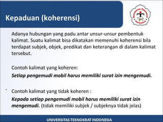 Adanya hubungan yang padu antar unsur-unsur pembentuk
kalimat. Suatu kalimat bisa dikatakan memenuhi koherensi bila
terdapat subjek, objek, predikat dan keterangan di dalam kalimat
tersebut.
Contoh kalimat yang koheren:
Setiap pengemudi mobil harus memiliki surat izin mengemudi.
` Contoh kalimat yang tidak koheren :
Kepada setiap pengemudi mobil harus memiliki surat izin
mengemudi. (tidak memiliki subjek / subjeknya tidak jelas)
Kepaduan (koherensi)
 