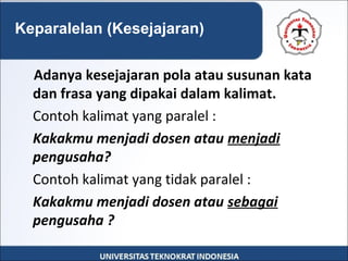 Adanya kesejajaran pola atau susunan kata
dan frasa yang dipakai dalam kalimat.
Contoh kalimat yang paralel :
Kakakmu menjadi dosen atau menjadi
pengusaha?
Contoh kalimat yang tidak paralel :
Kakakmu menjadi dosen atau sebagai
pengusaha ?
Keparalelan (Kesejajaran)
 