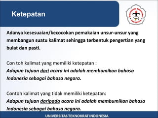 Adanya kesesuaian/kecocokan pemakaian unsur-unsur yang
membangun suatu kalimat sehingga terbentuk pengertian yang
bulat dan pasti.
Con toh kalimat yang memiliki ketepatan :
Adapun tujuan dari acara ini adalah membumikan bahasa
Indonesia sebagai bahasa negara.
Contoh kalimat yang tidak memiliki ketepatan:
Adapun tujuan daripada acara ini adalah membumikan bahasa
Indonesia sebagai bahasa negara.
Ketepatan
 