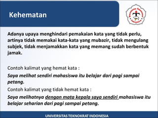 Adanya upaya menghindari pemakaian kata yang tidak perlu,
artinya tidak memakai kata-kata yang mubazir, tidak mengulang
subjek, tidak menjamakkan kata yang memang sudah berbentuk
jamak.
Contoh kalimat yang hemat kata :
Saya melihat sendiri mahasiswa itu belajar dari pagi sampai
petang.
Contoh kalimat yang tidak hemat kata :
Saya melihatnya dengan mata kepala saya sendiri mahasiswa itu
belajar seharian dari pagi sampai petang.
Kehematan
 