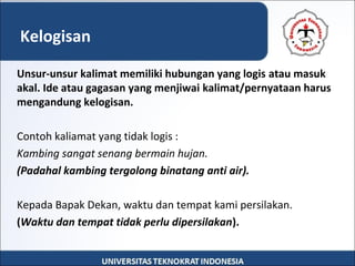 Unsur-unsur kalimat memiliki hubungan yang logis atau masuk
akal. Ide atau gagasan yang menjiwai kalimat/pernyataan harus
mengandung kelogisan.
Contoh kaliamat yang tidak logis :
Kambing sangat senang bermain hujan.
(Padahal kambing tergolong binatang anti air).
Kepada Bapak Dekan, waktu dan tempat kami persilakan.
(Waktu dan tempat tidak perlu dipersilakan).
Kelogisan
 