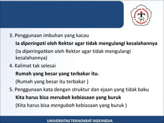 3. Penggunaan imbuhan yang kacau
  Ia diperingati oleh Rektor agar tidak mengulangi kesalahannya
(Ia diperingatkan oleh Rektor agar tidak mengulangi 
kesalahannya)
4. Kalimat tak selesai
Rumah yang besar yang terbakar itu.
(Rumah yang besar itu terbakar )
5. Penggunaan kata dengan struktur dan ejaan yang tidak baku
Kita harus bisa merubah kebiasaan yang buruk
(Kita harus bisa mengubah kebiasaan yang buruk )
 
