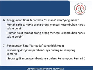 6.  Penggunaan tidak tepat kata “di mana” dan “yang mana”
Rumah sakit di mana orang-orang mencari kesembuhan harus 
selalu bersih.
(Rumah sakit tempat orang-orang mencari kesembuhan harus 
selalu bersih)
7.  Penggunaan kata “daripada” yang tidak tepat
Seseorang daripada pembantunya pulang ke kampong 
kemarin
(Seorang di antara pembantunya pulang ke kampong kemarin)
 