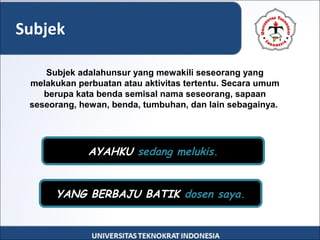 Subjek
AYAHKU sedang melukis.
YANG BERBAJU BATIK dosen saya.
Subjek adalahunsur yang mewakili seseorang yang
melakukan perbuatan atau aktivitas tertentu. Secara umum
berupa kata benda semisal nama seseorang, sapaan
seseorang, hewan, benda, tumbuhan, dan lain sebagainya.
 